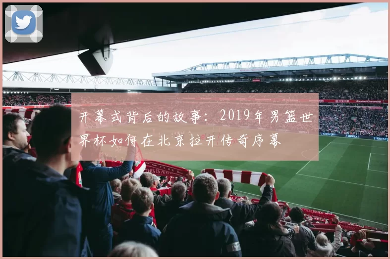 开幕式背后的故事：2019年男篮世界杯如何在北京拉开传奇序幕