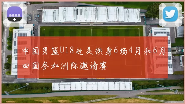 中国男篮U18赴美热身6场4月和6月回国参加洲际邀请赛