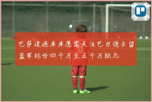 巴萨追逐库库愿需关注巴尔德去留蓝军标价四千万至五千万欧元