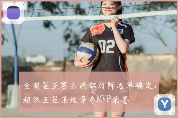 全明星正赛东西部对阵名单确定，超级巨星集结争夺MVP荣誉
