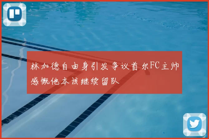林加德自由身引发争议首尔FC主帅感慨他本该继续留队