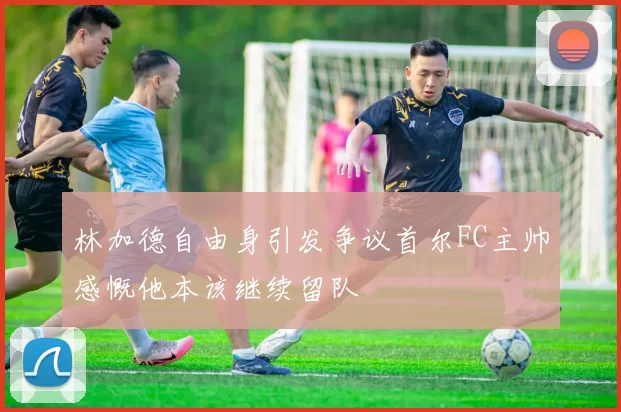 林加德自由身引发争议首尔FC主帅感慨他本该继续留队