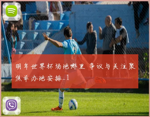 明年世界杯场地哪里 争议与关注聚焦举办地安排_1