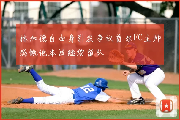 林加德自由身引发争议首尔FC主帅感慨他本该继续留队