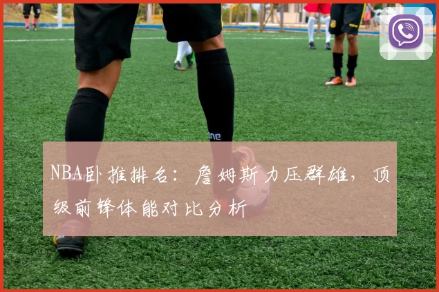 NBA卧推排名：詹姆斯力压群雄，顶级前锋体能对比分析