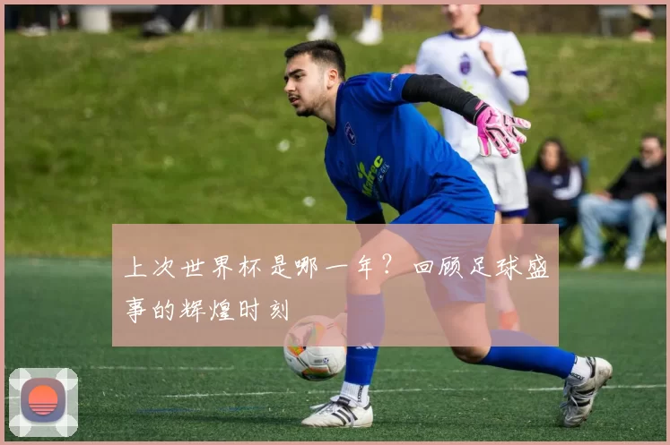 上次世界杯是哪一年？回顾足球盛事的辉煌时刻
