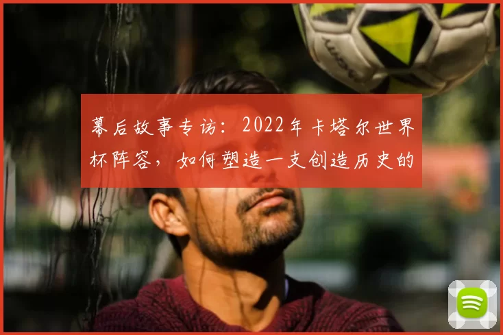 幕后故事专访:2022年卡塔尔世界杯阵容,如何塑造一支创造历史的东道主之师