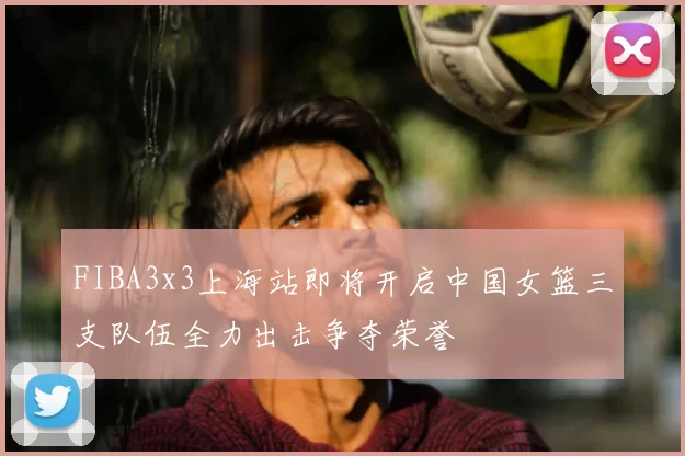 FIBA3x3上海站即将开启中国女篮三支队伍全力出击争夺荣誉
