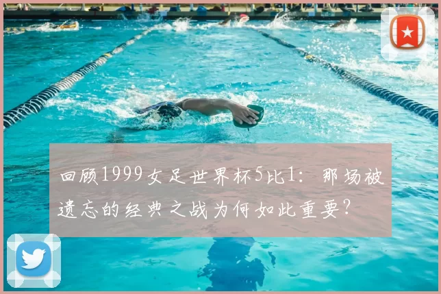 回顾1999女足世界杯5比1：那场被遗忘的经典之战为何如此重要？