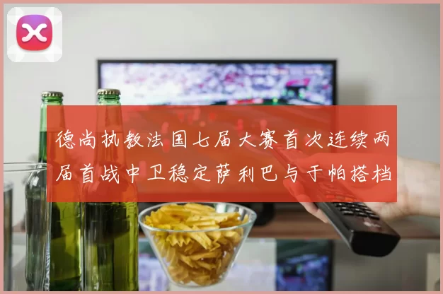 德尚执教法国七届大赛首次连续两届首战中卫稳定萨利巴与于帕搭档