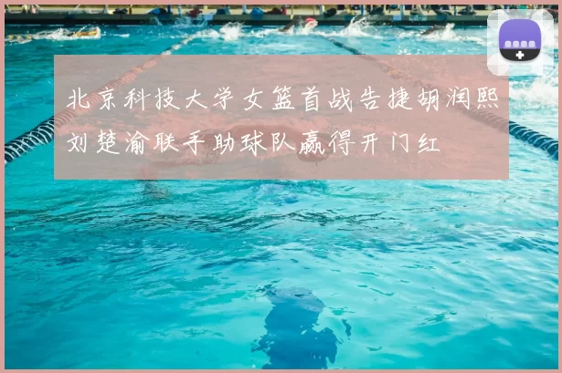 北京科技大学女篮首战告捷胡润熙刘楚渝联手助球队赢得开门红