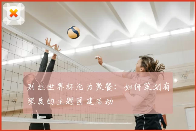 别让世界杯沦为聚餐：如何策划有深度的主题团建活动