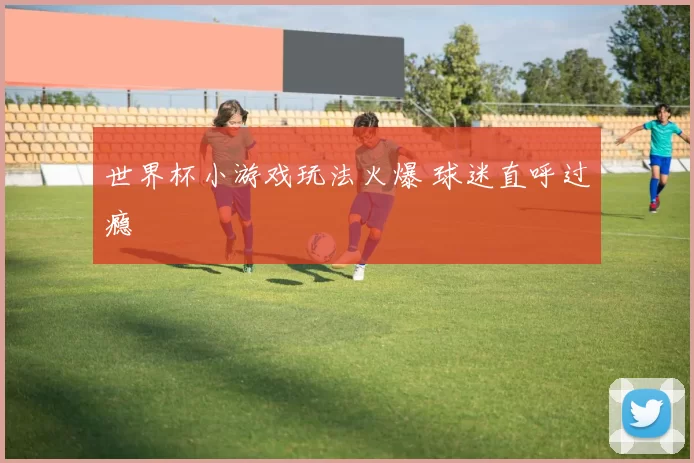 世界杯小游戏玩法火爆 球迷直呼过瘾