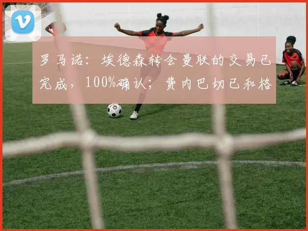 罗马诺：埃德森转会曼联的交易已完成，100%确认；费内巴切已和格林伍德达成个人条款