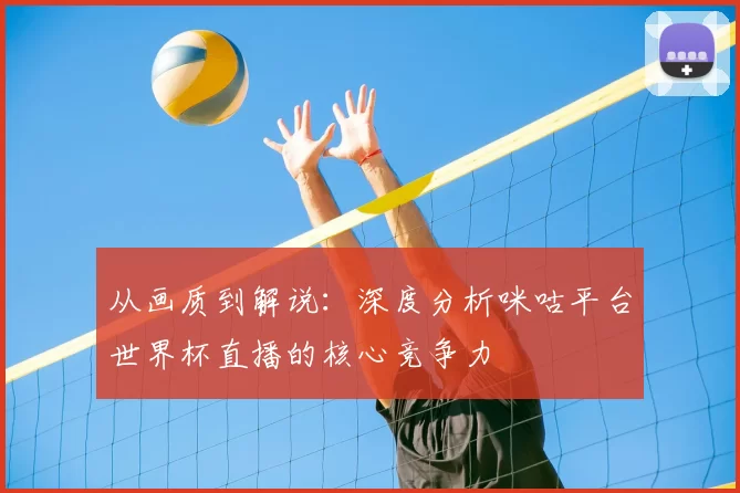 从画质到解说：深度分析咪咕平台世界杯直播的核心竞争力
