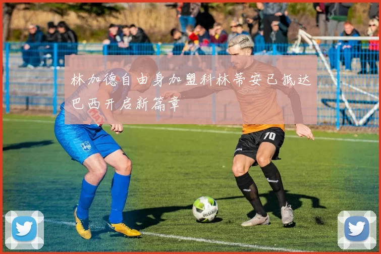 林加德自由身加盟科林蒂安已抵达巴西开启新篇章