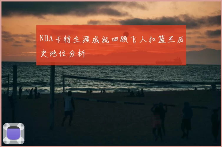 NBA卡特生涯成就回顾飞人扣篮王历史地位分析