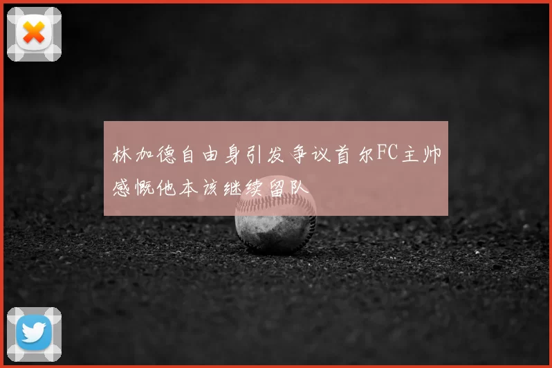 林加德自由身引发争议首尔FC主帅感慨他本该继续留队
