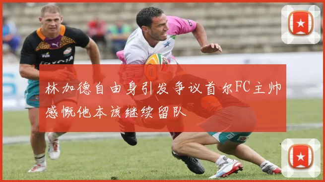 林加德自由身引发争议首尔FC主帅感慨他本该继续留队