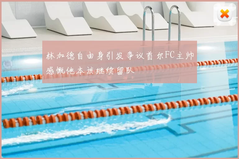 林加德自由身引发争议首尔FC主帅感慨他本该继续留队