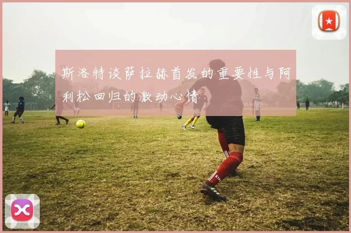斯洛特谈萨拉赫首发的重要性与阿利松回归的激动心情