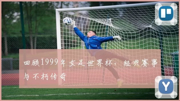 回顾1999年女足世界杯，经典赛事与不朽传奇