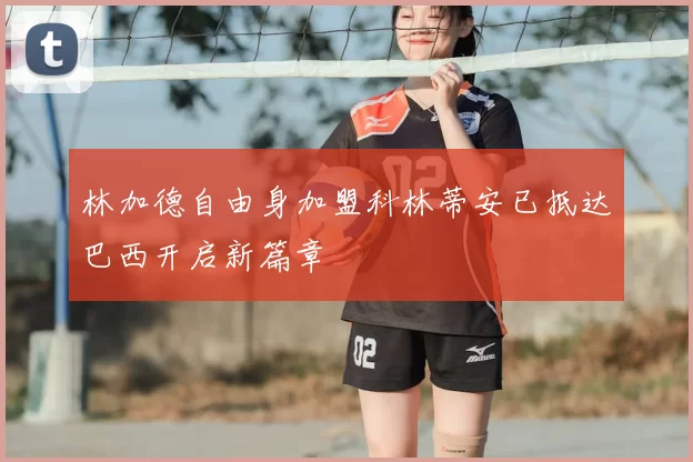 林加德自由身加盟科林蒂安已抵达巴西开启新篇章