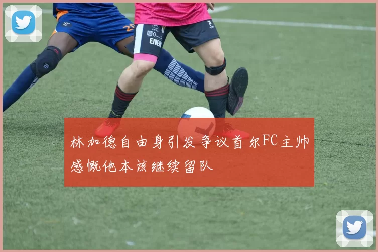 林加德自由身引发争议首尔FC主帅感慨他本该继续留队