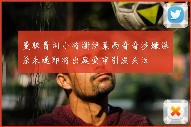 曼联青训小将谢伊莱西哥哥涉嫌谋杀未遂即将出庭受审引发关注