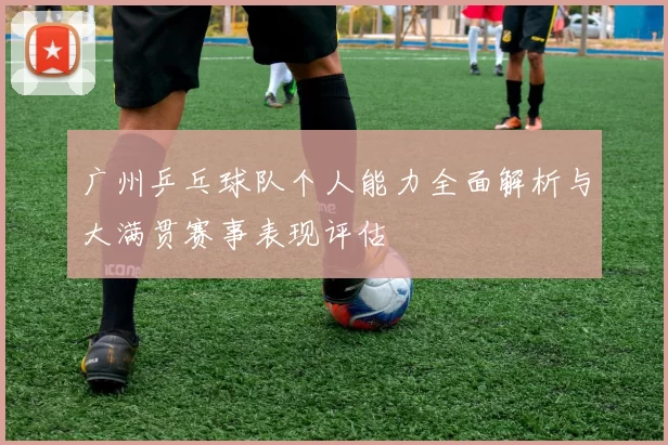 广州乒乓球队个人能力全面解析与大满贯赛事表现评估