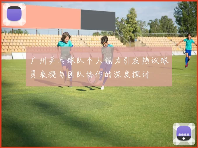 广州乒乓球队个人能力引发热议球员表现与团队协作的深度探讨