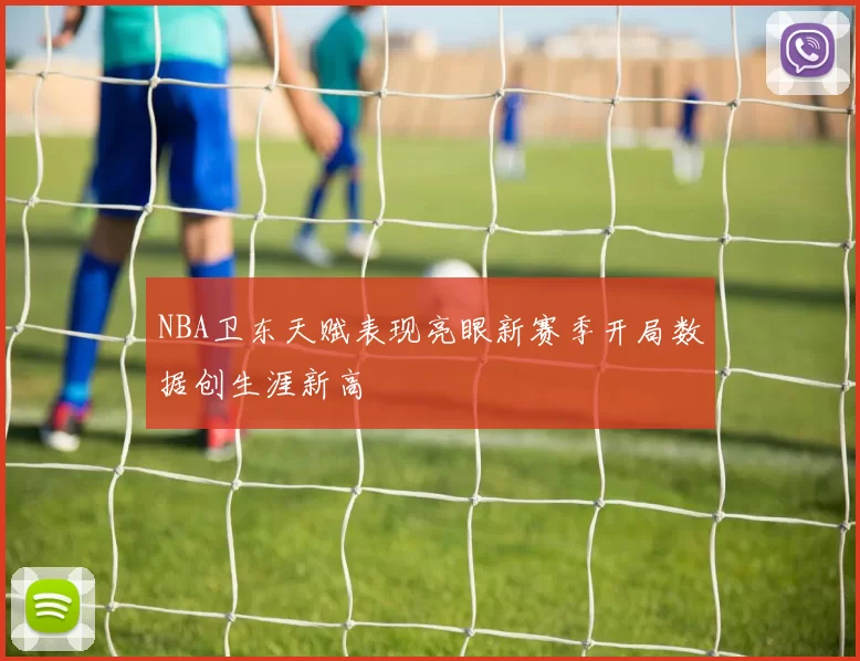 NBA卫东天赋表现亮眼新赛季开局数据创生涯新高