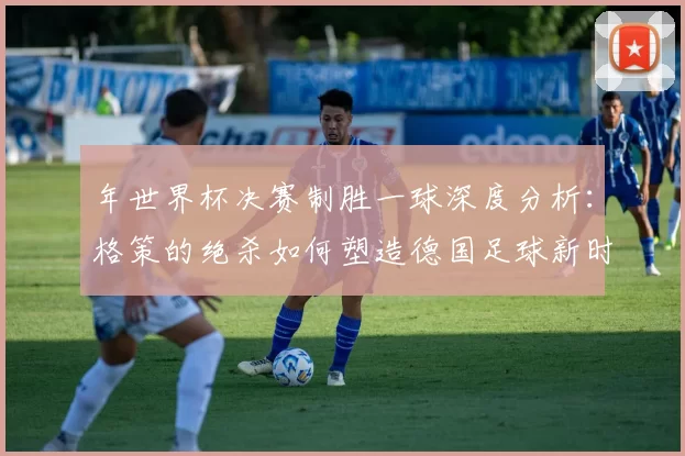 年世界杯决赛制胜一球深度分析：格策的绝杀如何塑造德国足球新时代