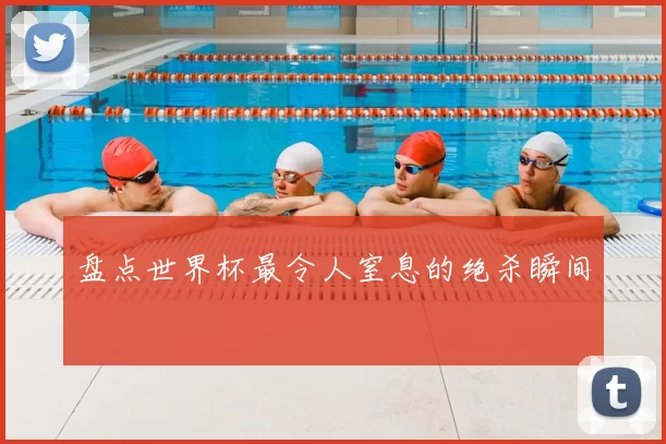 盘点世界杯最令人窒息的绝杀瞬间