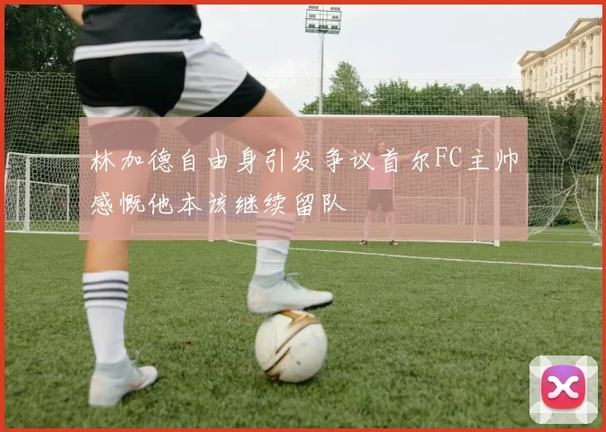 林加德自由身引发争议首尔FC主帅感慨他本该继续留队