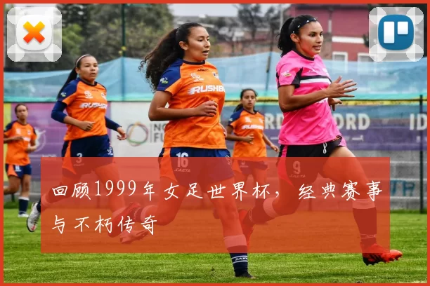 回顾1999年女足世界杯，经典赛事与不朽传奇