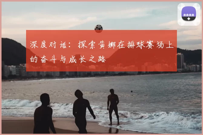 深度对话：探索黄娜在排球赛场上的奋斗与成长之路