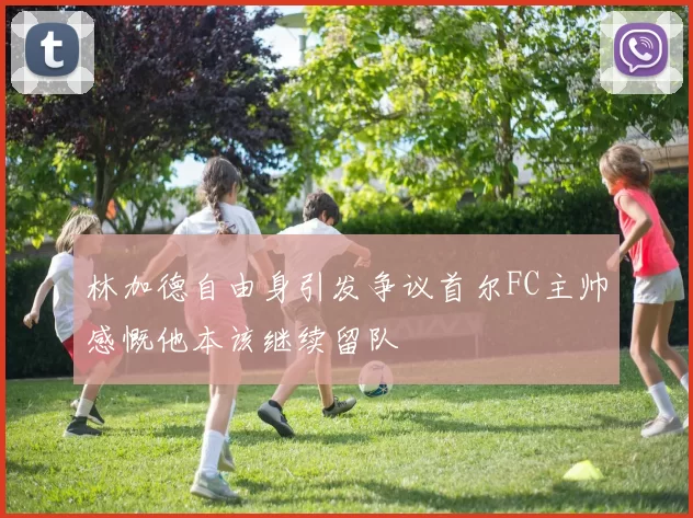 林加德自由身引发争议首尔FC主帅感慨他本该继续留队