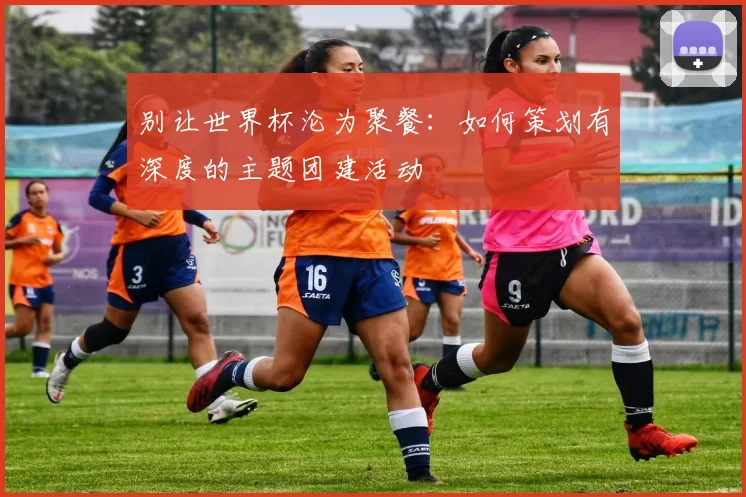 别让世界杯沦为聚餐：如何策划有深度的主题团建活动