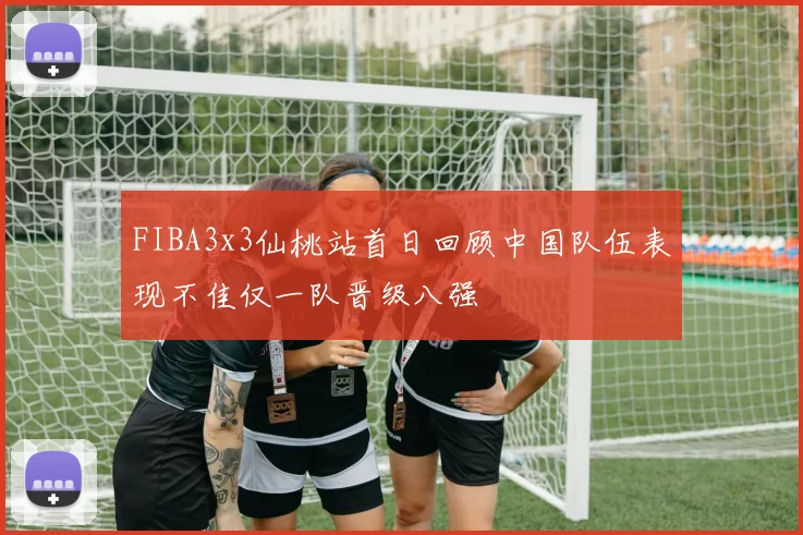 FIBA3x3仙桃站首日回顾中国队伍表现不佳仅一队晋级八强