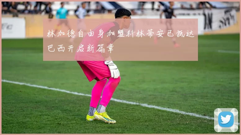 林加德自由身加盟科林蒂安已抵达巴西开启新篇章