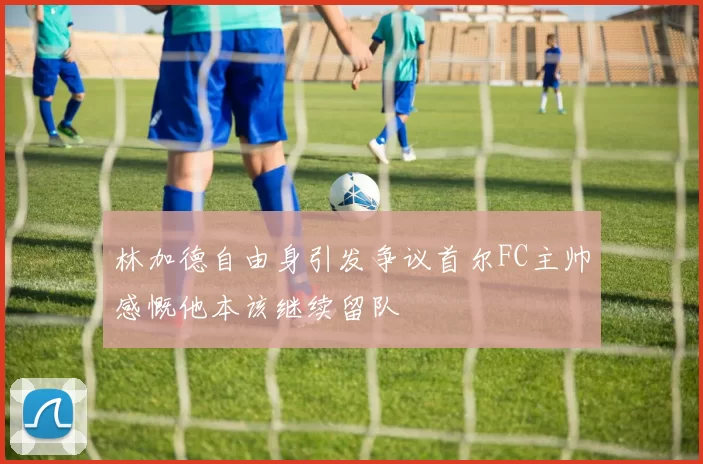 林加德自由身引发争议首尔FC主帅感慨他本该继续留队