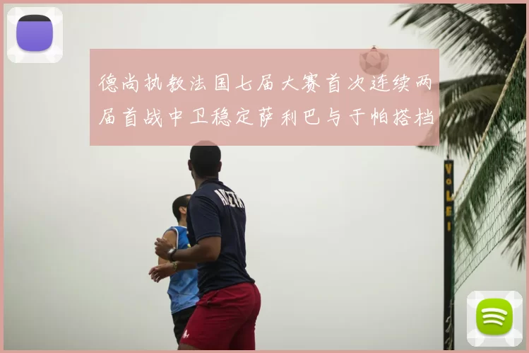 德尚执教法国七届大赛首次连续两届首战中卫稳定萨利巴与于帕搭档