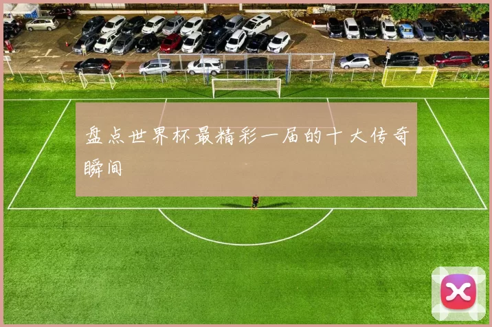 盘点世界杯最精彩一届的十大传奇瞬间