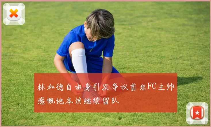 林加德自由身引发争议首尔FC主帅感慨他本该继续留队