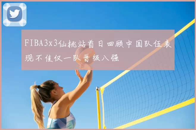 FIBA3x3仙桃站首日回顾中国队伍表现不佳仅一队晋级八强