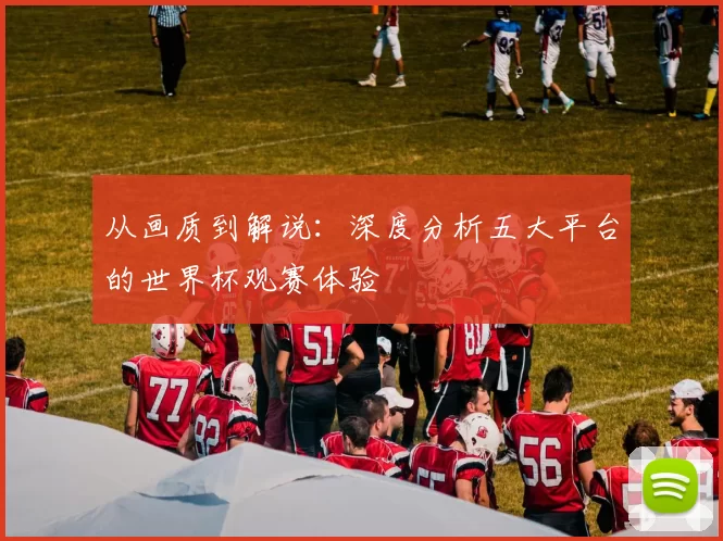 从画质到解说：深度分析五大平台的世界杯观赛体验