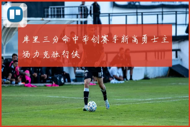 库里三分命中率创赛季新高勇士主场力克独行侠
