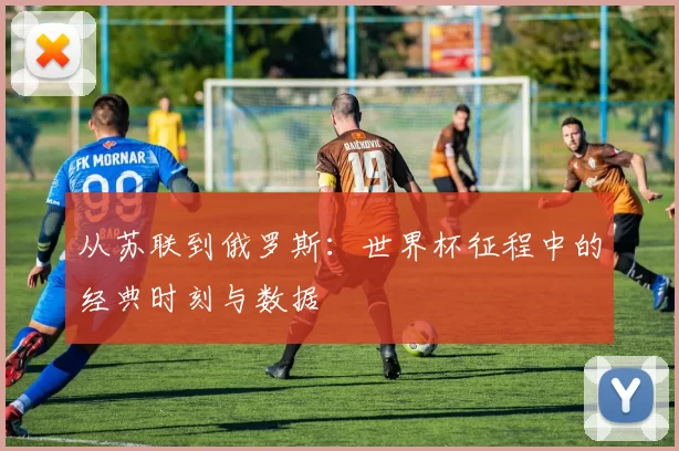 从苏联到俄罗斯：世界杯征程中的经典时刻与数据