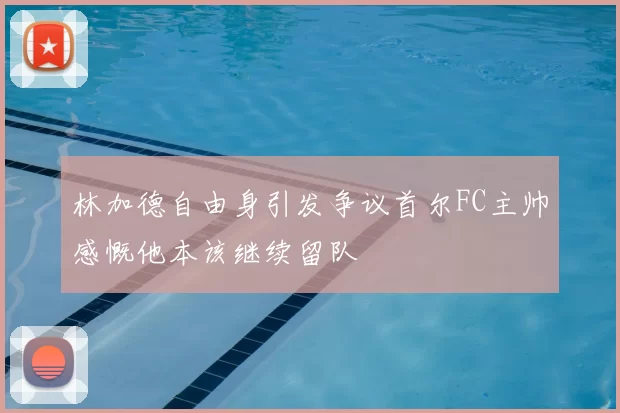 林加德自由身引发争议首尔FC主帅感慨他本该继续留队